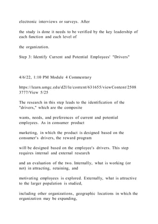 electronic interviews or surveys. After
the study is done it needs to be verified by the key leadership of
each function and each level of
the organization.
Step 3: Identify Current and Potential Employees' "Drivers"
4/6/22, 1:10 PM Module 4 Commentary
https://learn.umgc.edu/d2l/le/content/631655/viewContent/2508
3777/View 5/25
The research in this step leads to the identification of the
"drivers," which are the composite
wants, needs, and preferences of current and potential
employees. As in consumer product
marketing, in which the product is designed based on the
consumer's drivers, the reward program
will be designed based on the employee's drivers. This step
requires internal and external research
and an evaluation of the two. Internally, what is working (or
not) in attracting, retaining, and
motivating employees is explored. Externally, what is attractive
to the larger population is studied,
including other organizations, geographic locations in which the
organization may be expanding,
 