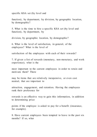 specific KSA set (by level and
function), by department, by division, by geographic location,
by demographic?
5. What is the time to hire a specific KSA set (by level and
function), by department, by
division, by geographic location, by demographic?
6. What is the level of satisfaction, in general, of the
employees? What is the level of
satisfaction of the employees with each of their rewards?
7. If given a list of rewards (monetary, non-monetary, and work
experience), what is the
most important to the current employees in order to retain and
motivate them? There
may be items that are relatively inexpensive, or even cost
neutral, that are important to
attraction, engagement, and retention. Having the employees
rank their preference for
rewards is an effective way to gain this information, in addition
to determining price
points if the employee is asked to pay for a benefit (insurance,
for example).
8. Have current employees been tempted to leave in the past six
months? If so, what
 