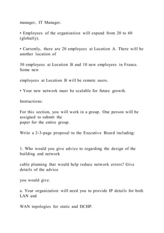 manager, IT Manager.
• Employees of the organization will expand from 20 to 60
(globally).
• Currently, there are 20 employees at Location A. There will be
another location of
30 employees at Location B and 10 new employees in France.
Some new
employees at Location B will be remote users.
• Your new network must be scalable for future growth.
Instructions:
For this section, you will work in a group. One person will be
assigned to submit the
paper for the entire group.
Write a 2-3-page proposal to the Executive Board including:
1. Who would you give advice to regarding the design of the
building and network
cable planning that would help reduce network errors? Give
details of the advice
you would give.
a. Your organization will need you to provide IP details for both
LAN and
WAN topologies for static and DCHP.
 