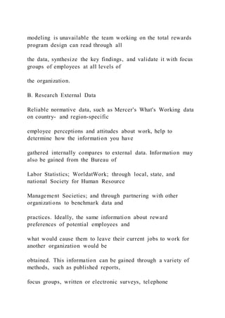 modeling is unavailable the team working on the total rewards
program design can read through all
the data, synthesize the key findings, and validate it with focus
groups of employees at all levels of
the organization.
B. Research External Data
Reliable normative data, such as Mercer's What's Working data
on country- and region-specific
employee perceptions and attitudes about work, help to
determine how the information you have
gathered internally compares to external data. Information may
also be gained from the Bureau of
Labor Statistics; WorldatWork; through local, state, and
national Society for Human Resource
Management Societies; and through partnering with other
organizations to benchmark data and
practices. Ideally, the same information about reward
preferences of potential employees and
what would cause them to leave their current jobs to work for
another organization would be
obtained. This information can be gained through a variety of
methods, such as published reports,
focus groups, written or electronic surveys, telephone
 