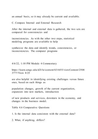 an annual basis, so it may already be current and available.
C. Compare Internal and External Research
After the internal and external data is gathered, the two sets are
compared for consistencies and
inconsistencies. As with the other two steps, statistical
modeling programs are available to help
synthesize the data and identify trends, consistencies, or
inconsistencies. The computer programs
4/6/22, 1:10 PM Module 4 Commentary
https://learn.umgc.edu/d2l/le/content/631655/viewContent/2508
3777/View 8/25
are also helpful in identifying existing challenges versus future
ones, based on such things as
population changes, growth of the current organization,
expansion into new markets, introduction
of new products and services, downturn in the economy, and
changes in the business model.
Table 4.6 Comparative Questions
1. Is the internal data consistent with the external data?
2. What, if anything, differs?
 