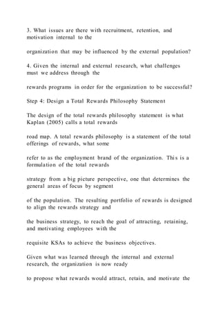 3. What issues are there with recruitment, retention, and
motivation internal to the
organization that may be influenced by the external population?
4. Given the internal and external research, what challenges
must we address through the
rewards programs in order for the organization to be successful?
Step 4: Design a Total Rewards Philosophy Statement
The design of the total rewards philosophy statement is what
Kaplan (2005) calls a total rewards
road map. A total rewards philosophy is a statement of the total
offerings of rewards, what some
refer to as the employment brand of the organization. Thi s is a
formulation of the total rewards
strategy from a big picture perspective, one that determines the
general areas of focus by segment
of the population. The resulting portfolio of rewards is designed
to align the rewards strategy and
the business strategy, to reach the goal of attracting, retaining,
and motivating employees with the
requisite KSAs to achieve the business objectives.
Given what was learned through the internal and external
research, the organization is now ready
to propose what rewards would attract, retain, and motivate the
 