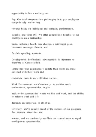 opportunity to learn and to grow.
Pay: Our total compensation philosophy is to pay employees
competitively and to vary
rewards based on individual and company performance.
Benefits and Time Off: We offer competitive benefits to our
employees on a partnership
basis, including health care choices, a retirement plan,
insurance coverage choices, and
flexible spending accounts.
Development: Professional advancement is important to
everyone at Constellation.
Employees who continuously update their skills are more
satisfied with their work and
contribute more to our collective success.
Work Environment and Community: A positive work
environment, opportunities to give
back to the communities where we live and work, and the ability
to balance work and life
demands are important to all of us.
Diversity: We're equally proud of the success of our programs
that promote minorities and
women, and we continually reaffirm our commitment to equal
employment opportunities.
 