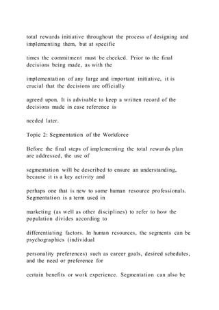 total rewards initiative throughout the process of designing and
implementing them, but at specific
times the commitment must be checked. Prior to the final
decisions being made, as with the
implementation of any large and important initiative, it is
crucial that the decisions are officially
agreed upon. It is advisable to keep a written record of the
decisions made in case reference is
needed later.
Topic 2: Segmentation of the Workforce
Before the final steps of implementing the total rewards plan
are addressed, the use of
segmentation will be described to ensure an understanding,
because it is a key activity and
perhaps one that is new to some human resource professionals.
Segmentation is a term used in
marketing (as well as other disciplines) to refer to how the
population divides according to
differentiating factors. In human resources, the segments can be
psychographics (individual
personality preferences) such as career goals, desired schedules,
and the need or preference for
certain benefits or work experience. Segmentation can also be
 