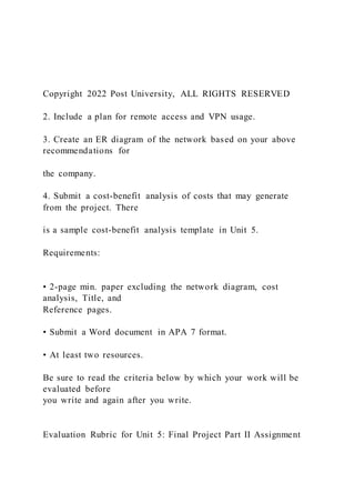 Copyright 2022 Post University, ALL RIGHTS RESERVED
2. Include a plan for remote access and VPN usage.
3. Create an ER diagram of the network based on your above
recommendations for
the company.
4. Submit a cost-benefit analysis of costs that may generate
from the project. There
is a sample cost-benefit analysis template in Unit 5.
Requirements:
• 2-page min. paper excluding the network diagram, cost
analysis, Title, and
Reference pages.
• Submit a Word document in APA 7 format.
• At least two resources.
Be sure to read the criteria below by which your work will be
evaluated before
you write and again after you write.
Evaluation Rubric for Unit 5: Final Project Part II Assignment
 