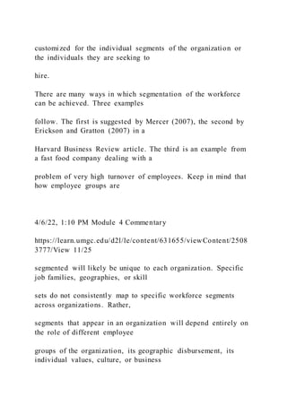 customized for the individual segments of the organization or
the individuals they are seeking to
hire.
There are many ways in which segmentation of the workforce
can be achieved. Three examples
follow. The first is suggested by Mercer (2007), the second by
Erickson and Gratton (2007) in a
Harvard Business Review article. The third is an example from
a fast food company dealing with a
problem of very high turnover of employees. Keep in mind that
how employee groups are
4/6/22, 1:10 PM Module 4 Commentary
https://learn.umgc.edu/d2l/le/content/631655/viewContent/2508
3777/View 11/25
segmented will likely be unique to each organization. Specific
job families, geographies, or skill
sets do not consistently map to specific workforce segments
across organizations. Rather,
segments that appear in an organization will depend entirely on
the role of different employee
groups of the organization, its geographic disbursement, its
individual values, culture, or business
 