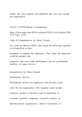 model. The way segments are identified may also vary outside
the organization.
4/6/22, 1:10 PM Module 4 Commentary
https://learn.umgc.edu/d2l/le/content/631655/viewContent/2508
3777/View 12/25
Table 4.8 Segmentation by Value Created
In a study by Mercer (2007), they found the following segments
to be beneficial as they
attempted to segment the employees. They found the employees
could be grouped into
categories that were either performance drivers, performance
enablers, or legacy drivers.
Segmentation by Value Created
Performance Drivers
Performance drivers are employees who directly create
value for the organization. This segment could include
employee groups or functions such as marketing in
consumer products companies, research scientists in
pharmaceutical organizations, chefs in restaurants, or
 