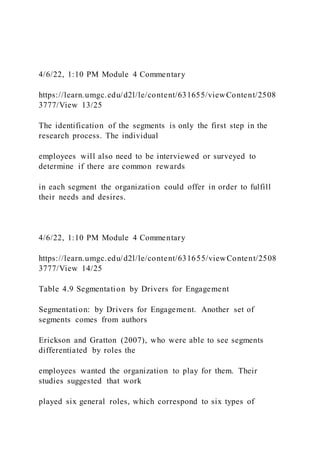 4/6/22, 1:10 PM Module 4 Commentary
https://learn.umgc.edu/d2l/le/content/631655/viewContent/2508
3777/View 13/25
The identification of the segments is only the first step in the
research process. The individual
employees will also need to be interviewed or surveyed to
determine if there are common rewards
in each segment the organization could offer in order to fulfill
their needs and desires.
4/6/22, 1:10 PM Module 4 Commentary
https://learn.umgc.edu/d2l/le/content/631655/viewContent/2508
3777/View 14/25
Table 4.9 Segmentation by Drivers for Engagement
Segmentation: by Drivers for Engagement. Another set of
segments comes from authors
Erickson and Gratton (2007), who were able to see segments
differentiated by roles the
employees wanted the organization to play for them. Their
studies suggested that work
played six general roles, which correspond to six types of
 