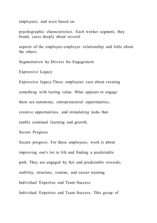 employees, and were based on
psychographic characteristics. Each worker segment, they
found, cares deeply about several
aspects of the employee-employer relationship and little about
the others.
Segmentation by Drivers for Engagement
Expressive Legacy
Expressive legacy.These employees care about creating
something with lasting value. What appears to engage
them are autonomy, entrepreneurial opportunities,
creative opportunities, and stimulating tasks that
enable continual learning and growth.
Secure Progress
Secure progress. For these employees, work is about
improving one's lot in life and finding a predictable
path. They are engaged by fair and predictable rewards,
stability, structure, routine, and career training.
Individual Expertise and Team Success
Individual Expertise and Team Success. This group of
 
