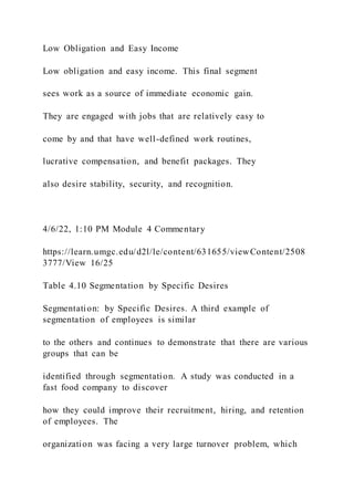 Low Obligation and Easy Income
Low obligation and easy income. This final segment
sees work as a source of immediate economic gain.
They are engaged with jobs that are relatively easy to
come by and that have well-defined work routines,
lucrative compensation, and benefit packages. They
also desire stability, security, and recognition.
4/6/22, 1:10 PM Module 4 Commentary
https://learn.umgc.edu/d2l/le/content/631655/viewContent/2508
3777/View 16/25
Table 4.10 Segmentation by Specific Desires
Segmentation: by Specific Desires. A third example of
segmentation of employees is similar
to the others and continues to demonstrate that there are various
groups that can be
identified through segmentation. A study was conducted in a
fast food company to discover
how they could improve their recruitment, hiring, and retention
of employees. The
organization was facing a very large turnover problem, which
 