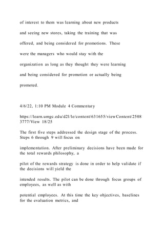 of interest to them was learning about new products
and seeing new stores, taking the training that was
offered, and being considered for promotions. These
were the managers who would stay with the
organization as long as they thought they were learning
and being considered for promotion or actually being
promoted.
4/6/22, 1:10 PM Module 4 Commentary
https://learn.umgc.edu/d2l/le/content/631655/viewContent/2508
3777/View 18/25
The first five steps addressed the design stage of the process.
Steps 6 through 9 will focus on
implementation. After preliminary decisions have been made for
the total rewards philosophy, a
pilot of the rewards strategy is done in order to help validate if
the decisions will yield the
intended results. The pilot can be done through focus groups of
employees, as well as with
potential employees. At this time the key objectives, baselines
for the evaluation metrics, and
 