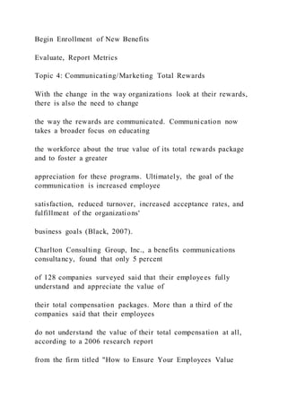 Begin Enrollment of New Benefits
Evaluate, Report Metrics
Topic 4: Communicating/Marketing Total Rewards
With the change in the way organizations look at their rewards,
there is also the need to change
the way the rewards are communicated. Communication now
takes a broader focus on educating
the workforce about the true value of its total rewards package
and to foster a greater
appreciation for these programs. Ultimately, the goal of the
communication is increased employee
satisfaction, reduced turnover, increased acceptance rates, and
fulfillment of the organizations'
business goals (Black, 2007).
Charlton Consulting Group, Inc., a benefits communications
consultancy, found that only 5 percent
of 128 companies surveyed said that their employees fully
understand and appreciate the value of
their total compensation packages. More than a third of the
companies said that their employees
do not understand the value of their total compensation at all,
according to a 2006 research report
from the firm titled "How to Ensure Your Employees Value
 