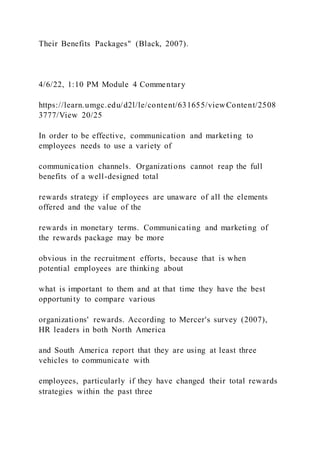 Their Benefits Packages" (Black, 2007).
4/6/22, 1:10 PM Module 4 Commentary
https://learn.umgc.edu/d2l/le/content/631655/viewContent/2508
3777/View 20/25
In order to be effective, communication and marketing to
employees needs to use a variety of
communication channels. Organizations cannot reap the full
benefits of a well-designed total
rewards strategy if employees are unaware of all the elements
offered and the value of the
rewards in monetary terms. Communicating and marketing of
the rewards package may be more
obvious in the recruitment efforts, because that is when
potential employees are thinking about
what is important to them and at that time they have the best
opportunity to compare various
organizations' rewards. According to Mercer's survey (2007),
HR leaders in both North America
and South America report that they are using at least three
vehicles to communicate with
employees, particularly if they have changed their total rewards
strategies within the past three
 