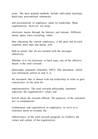 years. The most popular methods include individual meetings,
hard-copy personalized statements,
and presentations to employees made by leadership. Many
organizations, however, are using
electronic means through the Internet and intranet. Different
means apply when recruiting, rather
than educating the current employees, is the goal, but in each
situation more than one means will
help to ensure that all are reached with the messages
effectively.
Whether it is via electronic or hard copy, one of the effective
means is the total rewards
philosophy statement (Smolkin, 2007). This document, which
was referenced earlier in step 4, is
the document that is shared with top leadership in order to gain
concurrence on the plan for
implementation. The total rewards philosophy statement
expresses the organization's values and
beliefs about the rewards offered. The purposes of the statement
are: to communicate
commitment and expectations to employees, to serve as a
reference point to evaluate the
effectiveness of the total rewards program, to reinforce the
values and culture of the organization,
 