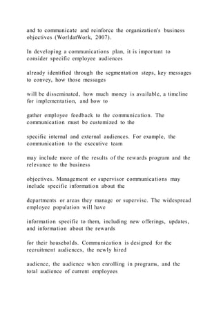 and to communicate and reinforce the organization's business
objectives (WorldatWork, 2007).
In developing a communications plan, it is important to
consider specific employee audiences
already identified through the segmentation steps, key messages
to convey, how those messages
will be disseminated, how much money is available, a timeline
for implementation, and how to
gather employee feedback to the communication. The
communication must be customized to the
specific internal and external audiences. For example, the
communication to the executive team
may include more of the results of the rewards program and the
relevance to the business
objectives. Management or supervisor communications may
include specific information about the
departments or areas they manage or supervise. The widespread
employee population will have
information specific to them, including new offerings, updates,
and information about the rewards
for their households. Communication is designed for the
recruitment audiences, the newly hired
audience, the audience when enrolling in programs, and the
total audience of current employees
 
