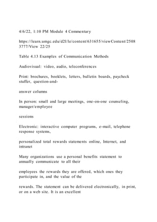 4/6/22, 1:10 PM Module 4 Commentary
https://learn.umgc.edu/d2l/le/content/631655/viewContent/2508
3777/View 22/25
Table 4.13 Examples of Communication Methods
Audiovisual: video, audio, teleconferences
Print: brochures, booklets, letters, bulletin boards, paycheck
stuffer, question-and-
answer columns
In person: small and large meetings, one-on-one counseling,
manager/employee
sessions
Electronic: interactive computer programs, e-mail, telephone
response systems,
personalized total rewards statements online, Internet, and
intranet
Many organizations use a personal benefits statement to
annually communicate to all their
employees the rewards they are offered, which ones they
participate in, and the value of the
rewards. The statement can be delivered electronically, in print,
or on a web site. It is an excellent
 