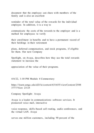 document that the employee can share with members of the
family and is also an excellent
reminder of the total value of the rewards for the individual
employee. In addition, it is a way to
communicate the costs of the rewards to the employer and is a
method for employees to verify
their enrollment in benefits and to have a permanent record of
their holdings in their retirement
plans, deferred compensation, and stock programs, if eligible
for them. Our next Company
Spotlight, on Avaya, describes how they use the total rewards
statement to increase the
appreciation of the value of their programs.
4/6/22, 1:10 PM Module 4 Commentary
https://learn.umgc.edu/d2l/le/content/631655/viewContent/2508
3777/View 23/25
Company Spotlight: Avaya
Avaya is a leader in communications software services. It
pioneered voice mail, interactive
voice response, skills-based call routing, audio conferences, and
the virtual LAN. Avaya
serves one million customers, including 90 percent of the
 
