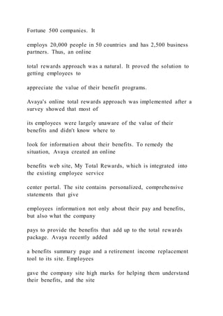 Fortune 500 companies. It
employs 20,000 people in 50 countries and has 2,500 business
partners. Thus, an online
total rewards approach was a natural. It proved the solution to
getting employees to
appreciate the value of their benefit programs.
Avaya's online total rewards approach was implemented after a
survey showed that most of
its employees were largely unaware of the value of their
benefits and didn't know where to
look for information about their benefits. To remedy the
situation, Avaya created an online
benefits web site, My Total Rewards, which is integrated into
the existing employee service
center portal. The site contains personalized, comprehensive
statements that give
employees information not only about their pay and benefits,
but also what the company
pays to provide the benefits that add up to the total rewards
package. Avaya recently added
a benefits summary page and a retirement income replacement
tool to its site. Employees
gave the company site high marks for helping them understand
their benefits, and the site
 