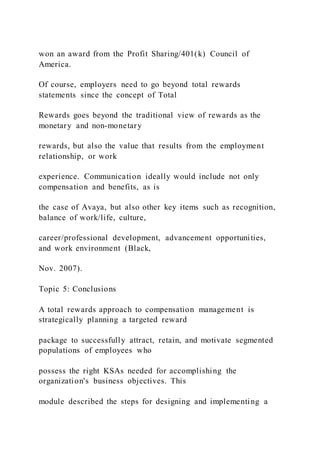 won an award from the Profit Sharing/401(k) Council of
America.
Of course, employers need to go beyond total rewards
statements since the concept of Total
Rewards goes beyond the traditional view of rewards as the
monetary and non-monetary
rewards, but also the value that results from the employment
relationship, or work
experience. Communication ideally would include not only
compensation and benefits, as is
the case of Avaya, but also other key items such as recognition,
balance of work/life, culture,
career/professional development, advancement opportunities,
and work environment (Black,
Nov. 2007).
Topic 5: Conclusions
A total rewards approach to compensation management is
strategically planning a targeted reward
package to successfully attract, retain, and motivate segmented
populations of employees who
possess the right KSAs needed for accomplishing the
organization's business objectives. This
module described the steps for designing and implementing a
 