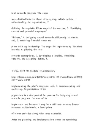 total rewards program. The steps
were divided between those of designing, which include: 1.
understanding the organization, 2.
defining the requisite KSAs required for success, 3. identifying
current and potential employees'
"drivers," 4. designing a total rewards philosophy statement,
and, 5. assessing financial costs and
plans with key leadership. The steps for implementing the plans
include: 6. piloting the total
rewards assumptions, 7. developing a timeline, obtaining
vendors, and assigning duties, 8.
4/6/22, 1:10 PM Module 4 Commentary
https://learn.umgc.edu/d2l/le/content/631655/viewContent/2508
3777/View 24/25
implementing the plan's programs, and, 9. communicating and
marketing. Segmentation of the
population is a vital part of the process for designing a total
rewards program. Because of its
importance and because it may be a skill new to many human
resource professionals, a description
of it was provided along with three examples.
After the planning and implementation come the remaining
 