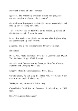 important aspects of a total rewards
approach. The remaining activities include designing and
tracking metrics, evaluating the results of
the total rewards programs against the metrics established, and
making any necessary revisions.
These activities are all described in the remaining module of
this course, module 5. Also included
in our final module are pitfalls to consider when implementing
and communicating total rewards
programs, and global considerations for reward design.
References
Black, Ann. "Total Rewards." Benefits & Compensation Digest.
Vol. 44, Issue 11, pp. 32-36. Excerpt
from the book Communicating Employee Benefits, Changing
Methods and Changing Minds and
Effective Benefits Communication. Nov., 2007.
Christofferson, J.; and King, B. (2006). "The 'IT' factor: A new
total rewards model leads the way."
Workspan, http://www.worldatwork.org
Constellation Total Rewards Statement. Retrieved May 4, 2008,
from
http://www.constellation.com/
 