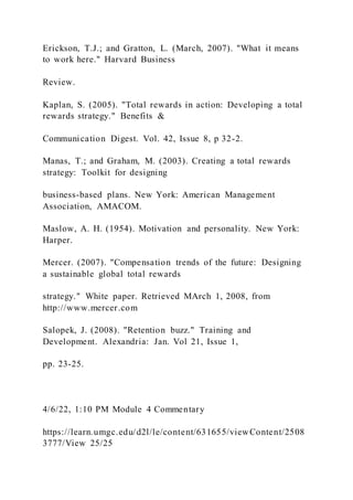Erickson, T.J.; and Gratton, L. (March, 2007). "What it means
to work here." Harvard Business
Review.
Kaplan, S. (2005). "Total rewards in action: Developing a total
rewards strategy." Benefits &
Communication Digest. Vol. 42, Issue 8, p 32-2.
Manas, T.; and Graham, M. (2003). Creating a total rewards
strategy: Toolkit for designing
business-based plans. New York: American Management
Association, AMACOM.
Maslow, A. H. (1954). Motivation and personality. New York:
Harper.
Mercer. (2007). "Compensation trends of the future: Designing
a sustainable global total rewards
strategy." White paper. Retrieved MArch 1, 2008, from
http://www.mercer.com
Salopek, J. (2008). "Retention buzz." Training and
Development. Alexandria: Jan. Vol 21, Issue 1,
pp. 23-25.
4/6/22, 1:10 PM Module 4 Commentary
https://learn.umgc.edu/d2l/le/content/631655/viewContent/2508
3777/View 25/25
 