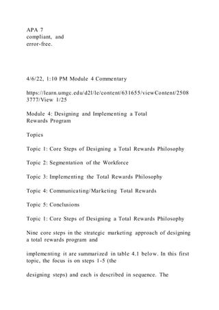 APA 7
compliant, and
error-free.
4/6/22, 1:10 PM Module 4 Commentary
https://learn.umgc.edu/d2l/le/content/631655/viewContent/2508
3777/View 1/25
Module 4: Designing and Implementing a Total
Rewards Program
Topics
Topic 1: Core Steps of Designing a Total Rewards Philosophy
Topic 2: Segmentation of the Workforce
Topic 3: Implementing the Total Rewards Philosophy
Topic 4: Communicating/Marketing Total Rewards
Topic 5: Conclusions
Topic 1: Core Steps of Designing a Total Rewards Philosophy
Nine core steps in the strategic marketing approach of designing
a total rewards program and
implementing it are summarized in table 4.1 below. In this first
topic, the focus is on steps 1-5 (the
designing steps) and each is described in sequence. The
 