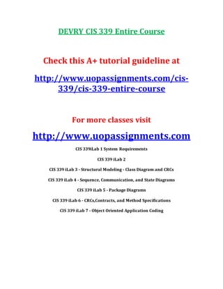 DEVRY CIS 339 Entire Course
Check this A+ tutorial guideline at
http://www.uopassignments.com/cis-
339/cis-339-entire-course
For more classes visit
http://www.uopassignments.com
CIS 339iLab 1 System Requirements
CIS 339 iLab 2
CIS 339 iLab 3 - Structural Modeling - Class Diagram and CRCs
CIS 339 iLab 4 - Sequence, Communication, and State Diagrams
CIS 339 iLab 5 - Package Diagrams
CIS 339 iLab 6 - CRCs,Contracts, and Method Specifications
CIS 339 iLab 7 - Object Oriented Application Coding
 