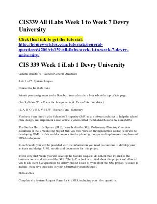 CIS339 All iLabs Week 1 to Week 7 Devry
University
Click this link to get the tutorial:
http://homeworkfox.com/tutorials/general-
questions/4200/cis339-all-ilabs-week-1-to-week-7-devry-
university/

CIS 339 Week 1 iLab 1 Devry University
General Questions - General General Questions

iLab 1 of 7: System Reques

Connect to the iLab here

Submit your assignment to the Dropbox located on the silver tab at the top of this page.

(See Syllabus "Due Dates for Assignments & Exams" for due dates.)

i L A B O V E R V I E W Scenario and Summary

You have been hired by the School of Prosperity (SoP) as a software architect to help the school
plan, design, and implement a new online system called the Student Records System (SRS).

The Student Records System (SRS), described in the SRS Preliminary Planning Overview
document, is the 7-week-long project that you will work on throughout this course. You will be
developing UML models and documents for the planning, design, and implementation phases of
SRS development.

In each week, you will be provided with the information you need to continue to develop your
analysis and design UML models and documents for this project.

In this very first week, you will develop the System Request document that articulates the
business needs and values of the SRS. The SoP school is excited about this project and allowed
you to ask them five questions to clarify project issues for you about the SRS project. You are to
include these five questions in your submitted System Request.

Deliverables

Complete the System Request Form for the SRS, including your five questions.
 