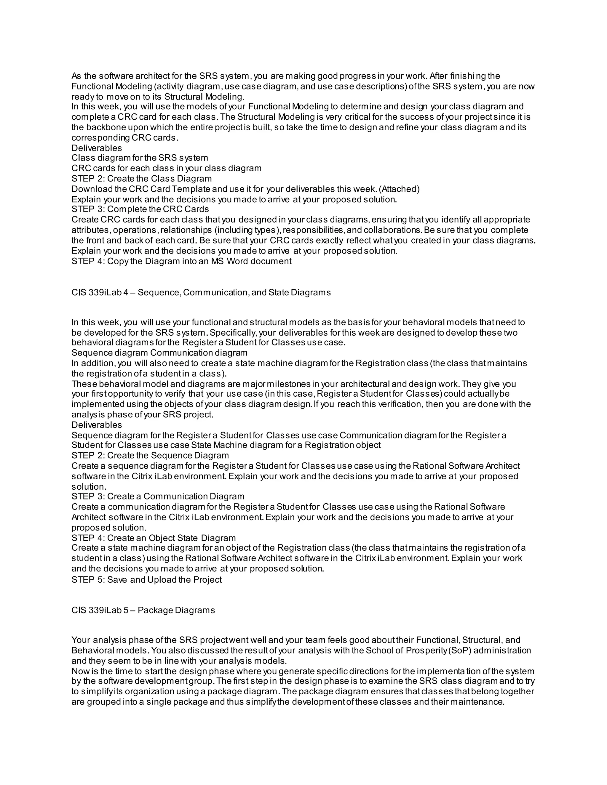 As the software architect for the SRS system,you are making good progress in your work. After finishing the
Functional Modeling (activity diagram,use case diagram,and use case descriptions) ofthe SRS system,you are now
ready to move on to its Structural Modeling.
In this week, you will use the models ofyour Functional Modeling to determine and design your class diagram and
complete a CRC card for each class.The Structural Modeling is very critical for the success ofyour projectsince it is
the backbone upon which the entire projectis built, so take the time to design and refine your class diagram a nd its
corresponding CRC cards.
Deliverables
Class diagram for the SRS system
CRC cards for each class in your class diagram
STEP 2: Create the Class Diagram
Download the CRC Card Template and use it for your deliverables this week.(Attached)
Explain your work and the decisions you made to arrive at your proposed solution.
STEP 3: Complete the CRC Cards
Create CRC cards for each class thatyou designed in your class diagrams,ensuring thatyou identify all appropriate
attributes,operations,relationships (including types),responsibilities,and collaborations.Be sure that you complete
the front and back of each card. Be sure that your CRC cards exactly reflect whatyou created in your class diagrams.
Explain your work and the decisions you made to arrive at your proposed solution.
STEP 4: Copy the Diagram into an MS Word document
CIS 339iLab 4 – Sequence,Communication,and State Diagrams
In this week, you will use your functional and structural models as the basis for your behavioral models thatneed to
be developed for the SRS system.Specifically,your deliverables for this week are designed to develop these two
behavioral diagrams for the Register a Student for Classes use case.
Sequence diagram Communication diagram
In addition,you will also need to create a state machine diagram for the Registration class (the class thatmaintains
the registration ofa studentin a class).
These behavioral model and diagrams are major milestones in your architectural and design work.They give you
your firstopportunity to verify that your use case (in this case,Register a Studentfor Classes) could actuallybe
implemented using the objects ofyour class diagram design.If you reach this verification, then you are done with the
analysis phase ofyour SRS project.
Deliverables
Sequence diagram for the Register a Studentfor Classes use case Communication diagram for the Register a
Student for Classes use case State Machine diagram for a Registration object
STEP 2: Create the Sequence Diagram
Create a sequence diagram for the Register a Student for Classes use case using the Rational Software Architect
software in the Citrix iLab environment.Explain your work and the decisions you made to arrive at your proposed
solution.
STEP 3: Create a Communication Diagram
Create a communication diagram for the Register a Studentfor Classes use case using the Rational Software
Architect software in the Citrix iLab environment.Explain your work and the decisions you made to arrive at your
proposed solution.
STEP 4: Create an Object State Diagram
Create a state machine diagram for an object of the Registration class (the class thatmaintains the registration ofa
studentin a class) using the Rational Software Architect software in the Citrix iLab environment.Explain your work
and the decisions you made to arrive at your proposed solution.
STEP 5: Save and Upload the Project
CIS 339iLab 5 – Package Diagrams
Your analysis phase ofthe SRS projectwent well and your team feels good abouttheir Functional,Structural, and
Behavioral models.You also discussed the resultofyour analysis with the School of Prosperity(SoP) administration
and they seem to be in line with your analysis models.
Now is the time to startthe design phase where you generate specific directions for the implementation ofthe system
by the software developmentgroup.The first step in the design phase is to examine the SRS class diagram and to try
to simplifyits organization using a package diagram.The package diagram ensures thatclasses thatbelong together
are grouped into a single package and thus simplifythe developmentofthese classes and their maintenance.
 