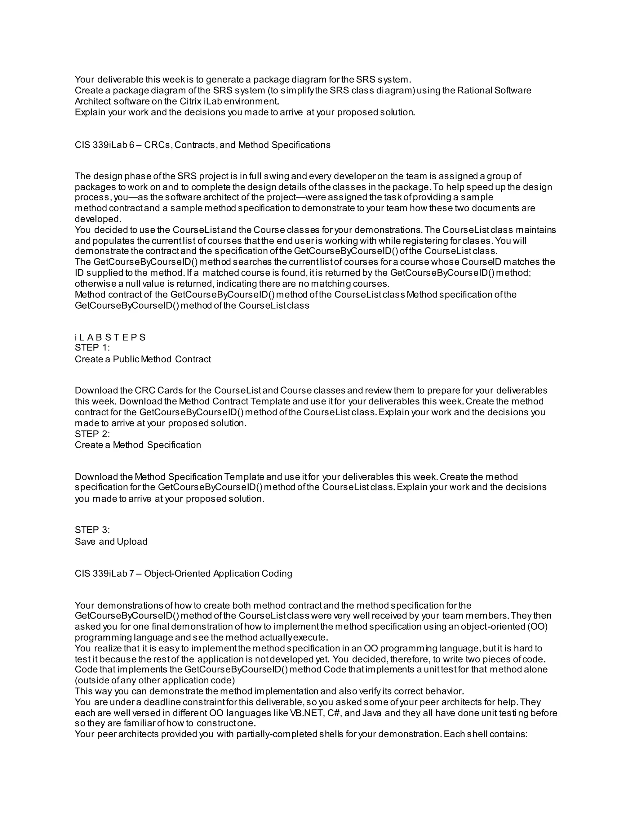 Your deliverable this week is to generate a package diagram for the SRS system.
Create a package diagram ofthe SRS system (to simplifythe SRS class diagram) using the Rational Software
Architect software on the Citrix iLab environment.
Explain your work and the decisions you made to arrive at your proposed solution.
CIS 339iLab 6 – CRCs,Contracts,and Method Specifications
The design phase ofthe SRS project is in full swing and every developer on the team is assigned a group of
packages to work on and to complete the design details ofthe classes in the package.To help speed up the design
process,you—as the software architect of the project—were assigned the task ofproviding a sample
method contractand a sample method specification to demonstrate to your team how these two documents are
developed.
You decided to use the CourseListand the Course classes for your demonstrations.The CourseListclass maintains
and populates the currentlist of courses thatthe end user is working with while registering for clases.You will
demonstrate the contractand the specification ofthe GetCourseByCourseID() ofthe CourseListclass.
The GetCourseByCourseID() method searches the currentlistof courses for a course whose CourseID matches the
ID supplied to the method.If a matched course is found,itis returned by the GetCourseByCourseID() method;
otherwise a null value is returned,indicating there are no matching courses.
Method contract of the GetCourseByCourseID() method ofthe CourseListclass Method specification ofthe
GetCourseByCourseID() method ofthe CourseListclass
i L A B S T E P S
STEP 1:
Create a Public Method Contract
Download the CRC Cards for the CourseListand Course classes and review them to prepare for your deliverables
this week. Download the Method Contract Template and use itfor your deliverables this week.Create the method
contract for the GetCourseByCourseID() method ofthe CourseListclass.Explain your work and the decisions you
made to arrive at your proposed solution.
STEP 2:
Create a Method Specification
Download the Method Specification Template and use itfor your deliverables this week.Create the method
specification for the GetCourseByCourseID() method ofthe CourseListclass.Explain your work and the decisions
you made to arrive at your proposed solution.
STEP 3:
Save and Upload
CIS 339iLab 7 – Object-Oriented Application Coding
Your demonstrations ofhow to create both method contractand the method specification for the
GetCourseByCourseID() method ofthe CourseListclass were very well received by your team members.They then
asked you for one final demonstration ofhow to implementthe method specification using an object-oriented (OO)
programming language and see the method actuallyexecute.
You realize that it is easy to implementthe method specification in an OO programming language,butit is hard to
test it because the restof the application is notdeveloped yet. You decided,therefore, to write two pieces ofcode.
Code that implements the GetCourseByCourseID() method Code thatimplements a unittestfor that method alone
(outside ofany other application code)
This way you can demonstrate the method implementation and also verify its correct behavior.
You are under a deadline constraintfor this deliverable,so you asked some ofyour peer architects for help.They
each are well versed in different OO languages like VB.NET, C#, and Java and they all have done unit testi ng before
so they are familiar ofhow to constructone.
Your peer architects provided you with partially-completed shells for your demonstration.Each shell contains:
 