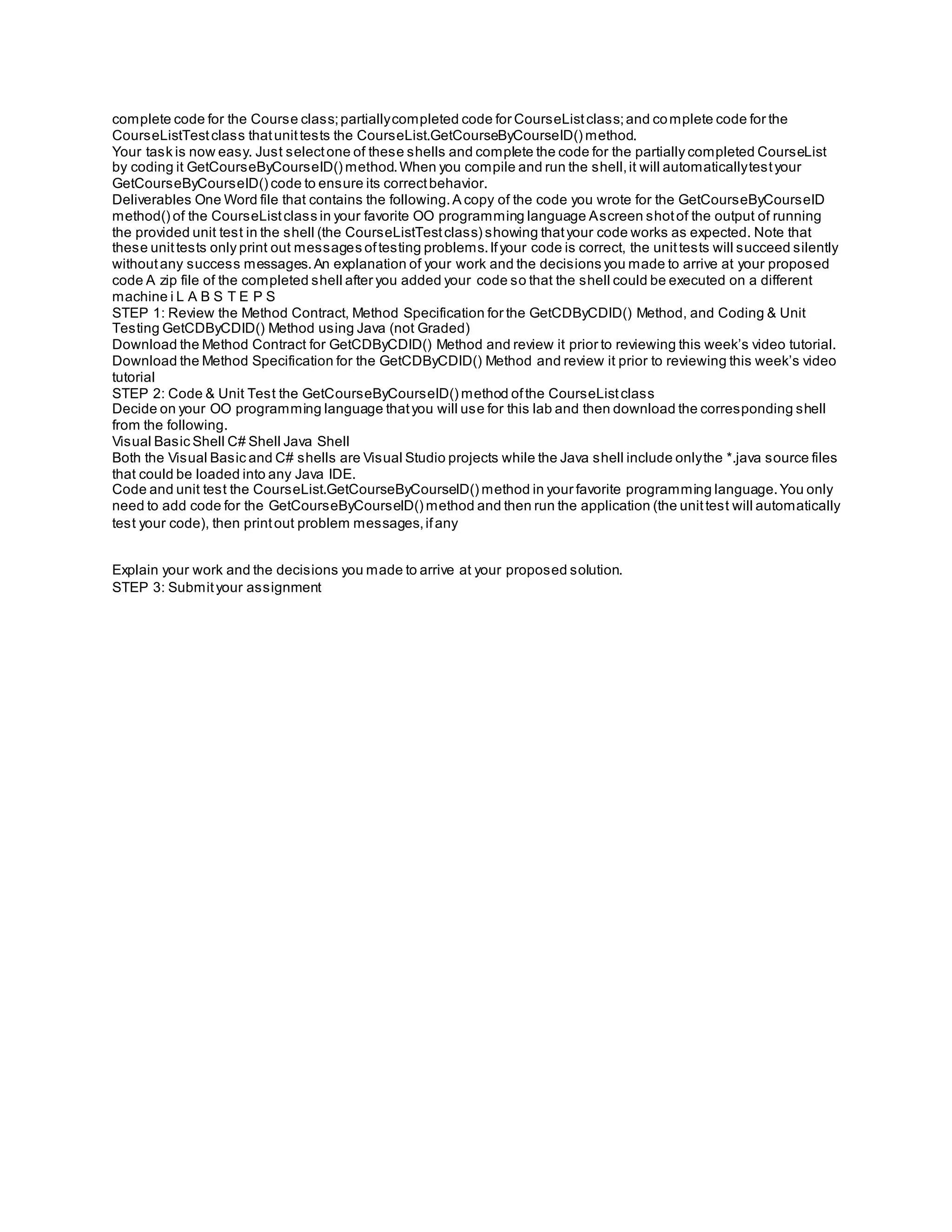 complete code for the Course class;partiallycompleted code for CourseListclass;and complete code for the
CourseListTestclass thatunittests the CourseList.GetCourseByCourseID() method.
Your task is now easy. Just selectone of these shells and complete the code for the partially completed CourseList
by coding it GetCourseByCourseID() method.When you compile and run the shell,it will automaticallytestyour
GetCourseByCourseID() code to ensure its correctbehavior.
Deliverables One Word file that contains the following.A copy of the code you wrote for the GetCourseByCourseID
method() of the CourseListclass in your favorite OO programming language Ascreen shotof the output of running
the provided unit test in the shell (the CourseListTestclass) showing thatyour code works as expected. Note that
these unittests only print out messages oftesting problems.Ifyour code is correct, the unittests will succeed silently
withoutany success messages.An explanation of your work and the decisions you made to arrive at your proposed
code A zip file of the completed shell after you added your code so that the shell could be executed on a different
machine i L A B S T E P S
STEP 1: Review the Method Contract, Method Specification for the GetCDByCDID() Method, and Coding & Unit
Testing GetCDByCDID() Method using Java (not Graded)
Download the Method Contract for GetCDByCDID() Method and review it prior to reviewing this week’s video tutorial.
Download the Method Specification for the GetCDByCDID() Method and review it prior to reviewing this week’s video
tutorial
STEP 2: Code & Unit Test the GetCourseByCourseID() method ofthe CourseListclass
Decide on your OO programming language thatyou will use for this lab and then download the corresponding shell
from the following.
Visual Basic Shell C# Shell Java Shell
Both the Visual Basic and C# shells are Visual Studio projects while the Java shell include onlythe *.java source files
that could be loaded into any Java IDE.
Code and unit test the CourseList.GetCourseByCourseID() method in your favorite programming language.You only
need to add code for the GetCourseByCourseID() method and then run the application (the unittest will automatically
test your code), then printout problem messages,ifany
Explain your work and the decisions you made to arrive at your proposed solution.
STEP 3: Submityour assignment
 