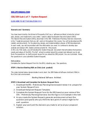 SOLUTIONJUG.COM
CIS/339 iLab 1 of 7 - System Request
CLICK HERE TO GET THE SOLUTION !!!!!!!!
Scenario and Summary
You have been hired by the School of Prosperity (SoP) as a software architect to help the school
plan, design, and implement a new online system called the Student Records System (SRS).
The Student Records System (SRS), described in the SRS Preliminary Planning Overview document,
is the 7-week-long project that you will work on throughout this course. You will be developing UML
models and documents for the planning, design, and implementation phases of SRS development.
In each week, you will be provided with the information you need to continue to develop your
analysis and design UML models and documents for this project.
In this very first week, you will develop the System Request document that articulates the business
needs and values of the SRS. The SoP school is excited about this project and allowed you to ask
them five questions to clarify project issues for you about the SRS project. You are to include these
five questions in your submitted System Request.
Deliverables
Complete the System Request Form for the SRS, including your five questions.
STEP 1: Review Starting RSA on Citrix (not graded)
The video tutorial below demonstrates how to start the IBM Rational Software Architect (RSA) in
the Citrix iLab environment.
Starting Rational Software Architect
STEP 2: Download and Complete the System Request Form
1. Download theSRS - Preliminary Planning Overviewand review it to prepare for
your System Request Form.
2. Download theSystem Request Template.
3. Complete the System Request Form for the SRS based on your review of the
SRS - Preliminary Planning Overview. See the Figure 2-13 example in the text.
4. As you create the System Request, generate and document at least five
questions and specify who you think the best point of contact might be for
each question.
5. Explain your work and the decisions you made to arrive at your proposed
solution.
 