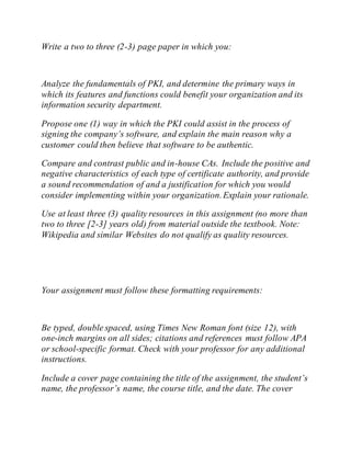 Write a two to three (2-3) page paper in which you:
Analyze the fundamentals of PKI, and determine the primary ways in
which its features and functions could benefit your organization and its
information security department.
Propose one (1) way in which the PKI could assist in the process of
signing the company’s software, and explain the main reason why a
customer could then believe that software to be authentic.
Compare and contrast public and in-house CAs. Include the positive and
negative characteristics of each type of certificate authority, and provide
a sound recommendation of and a justification for which you would
consider implementing within your organization.Explain your rationale.
Use at least three (3) quality resources in this assignment (no more than
two to three [2-3] years old) from material outside the textbook. Note:
Wikipedia and similar Websites do not qualify as quality resources.
Your assignment must follow these formatting requirements:
Be typed, double spaced, using Times New Roman font (size 12), with
one-inch margins on all sides; citations and references must follow APA
or school-specific format. Check with your professor for any additional
instructions.
Include a cover page containing the title of the assignment, the student’s
name, the professor’s name, the course title, and the date. The cover
 