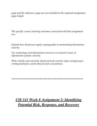 page and the reference page are not included in the required assignment
page length.
The specific course learning outcomes associated with this assignment
are:
Explain how businesses apply cryptography in maintaining information
security.
Use technology and information resources to research issues in
information systems security.
Write clearly and concisely about network security topics using proper
writing mechanics and technical style conventions.
********************************************************
CIS 341 Week 8 Assignment 2: Identifying
Potential Risk, Response, and Recovery
 