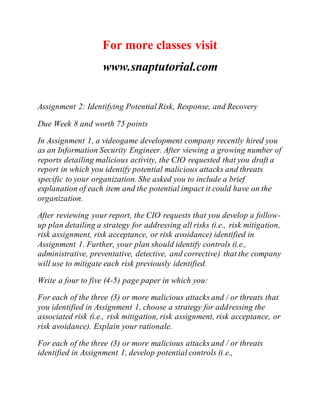 For more classes visit
www.snaptutorial.com
Assignment 2: Identifying Potential Risk, Response, and Recovery
Due Week 8 and worth 75 points
In Assignment 1, a videogame development company recently hired you
as an Information Security Engineer. After viewing a growing number of
reports detailing malicious activity, the CIO requested that you draft a
report in which you identify potential malicious attacks and threats
specific to your organization. She asked you to include a brief
explanation of each item and the potential impact it could have on the
organization.
After reviewing your report, the CIO requests that you develop a follow-
up plan detailing a strategy for addressing all risks (i.e., risk mitigation,
risk assignment, risk acceptance, or risk avoidance) identified in
Assignment 1. Further, your plan should identify controls (i.e.,
administrative, preventative, detective, and corrective) that the company
will use to mitigate each risk previously identified.
Write a four to five (4-5) page paper in which you:
For each of the three (3) or more malicious attacks and / or threats that
you identified in Assignment 1, choose a strategy for addressing the
associated risk (i.e., risk mitigation, risk assignment, risk acceptance, or
risk avoidance). Explain your rationale.
For each of the three (3) or more malicious attacks and / or threats
identified in Assignment 1, develop potential controls (i.e.,
 