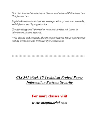 Describe how malicious attacks, threats, and vulnerabilities impact an
IT infrastructure.
Explain the means attackers use to compromise systems and networks,
and defenses used by organizations.
Use technology and information resources to research issues in
information systems security.
Write clearly and concisely about network security topics using proper
writing mechanics and technical style conventions.
********************************************************
CIS 341 Week 10 Technical Project Paper
Information Systems Security
For more classes visit
www.snaptutorial.com
 