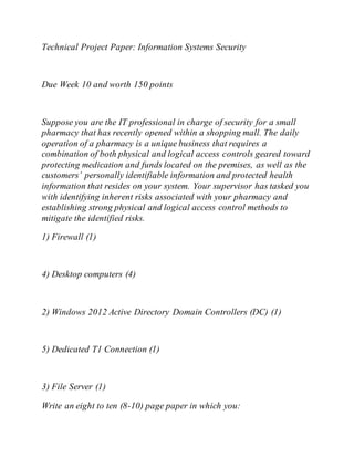 Technical Project Paper: Information Systems Security
Due Week 10 and worth 150 points
Suppose you are the IT professional in charge of security for a small
pharmacy that has recently opened within a shopping mall. The daily
operation of a pharmacy is a unique business that requires a
combination of both physical and logical access controls geared toward
protecting medication and funds located on the premises, as well as the
customers’ personally identifiable information and protected health
information that resides on your system. Your supervisor has tasked you
with identifying inherent risks associated with your pharmacy and
establishing strong physical and logical access control methods to
mitigate the identified risks.
1) Firewall (1)
4) Desktop computers (4)
2) Windows 2012 Active Directory Domain Controllers (DC) (1)
5) Dedicated T1 Connection (1)
3) File Server (1)
Write an eight to ten (8-10) page paper in which you:
 