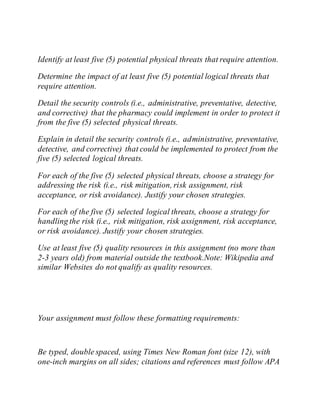 Identify at least five (5) potential physical threats that require attention.
Determine the impact of at least five (5) potential logical threats that
require attention.
Detail the security controls (i.e., administrative, preventative, detective,
and corrective) that the pharmacy could implement in order to protect it
from the five (5) selected physical threats.
Explain in detail the security controls (i.e., administrative, preventative,
detective, and corrective) that could be implemented to protect from the
five (5) selected logical threats.
For each of the five (5) selected physical threats, choose a strategy for
addressing the risk (i.e., risk mitigation, risk assignment, risk
acceptance, or risk avoidance). Justify your chosen strategies.
For each of the five (5) selected logical threats, choose a strategy for
handling the risk (i.e., risk mitigation, risk assignment, risk acceptance,
or risk avoidance). Justify your chosen strategies.
Use at least five (5) quality resources in this assignment (no more than
2-3 years old) from material outside the textbook.Note: Wikipedia and
similar Websites do not qualify as quality resources.
Your assignment must follow these formatting requirements:
Be typed, double spaced, using Times New Roman font (size 12), with
one-inch margins on all sides; citations and references must follow APA
 