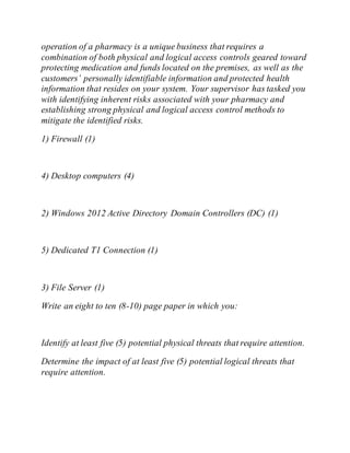 operation of a pharmacy is a unique business that requires a
combination of both physical and logical access controls geared toward
protecting medication and funds located on the premises, as well as the
customers’ personally identifiable information and protected health
information that resides on your system. Your supervisor has tasked you
with identifying inherent risks associated with your pharmacy and
establishing strong physical and logical access control methods to
mitigate the identified risks.
1) Firewall (1)
4) Desktop computers (4)
2) Windows 2012 Active Directory Domain Controllers (DC) (1)
5) Dedicated T1 Connection (1)
3) File Server (1)
Write an eight to ten (8-10) page paper in which you:
Identify at least five (5) potential physical threats that require attention.
Determine the impact of at least five (5) potential logical threats that
require attention.
 