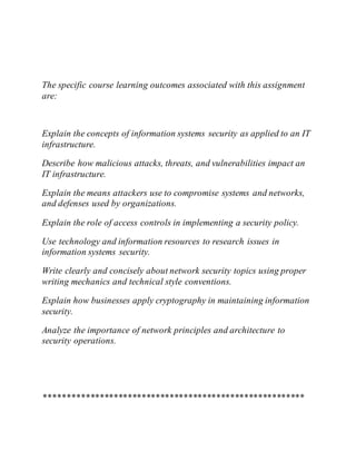 The specific course learning outcomes associated with this assignment
are:
Explain the concepts of information systems security as applied to an IT
infrastructure.
Describe how malicious attacks, threats, and vulnerabilities impact an
IT infrastructure.
Explain the means attackers use to compromise systems and networks,
and defenses used by organizations.
Explain the role of access controls in implementing a security policy.
Use technology and information resources to research issues in
information systems security.
Write clearly and concisely about network security topics using proper
writing mechanics and technical style conventions.
Explain how businesses apply cryptography in maintaining information
security.
Analyze the importance of network principles and architecture to
security operations.
********************************************************
 
