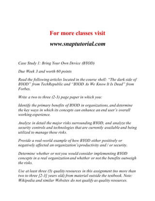 For more classes visit
www.snaptutorial.com
Case Study 1: Bring Your Own Device (BYOD)
Due Week 3 and worth 60 points
Read the following articles located in the course shell: “The dark side of
BYOD” from TechRepublic and “BYOD As We Know It Is Dead” from
Forbes.
Write a two to three (2-3) page paper in which you:
Identify the primary benefits of BYOD in organizations, and determine
the key ways in which its concepts can enhance an end user’s overall
working experience.
Analyze in detail the major risks surrounding BYOD, and analyze the
security controls and technologies that are currently available and being
utilized to manage these risks.
Provide a real-world example of how BYOD either positively or
negatively affected an organization’sproductivity and / or security.
Determine whether or not you would consider implementing BYOD
concepts in a real organization and whether or not the benefits outweigh
the risks.
Use at least three (3) quality resources in this assignment (no more than
two to three [2-3] years old) from material outside the textbook. Note:
Wikipedia and similar Websites do not qualify as quality resources.
 