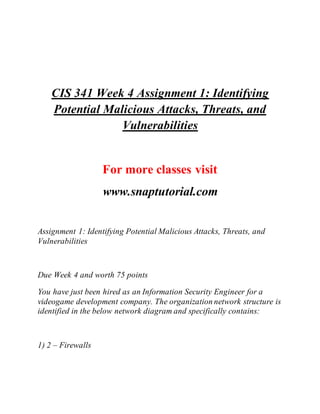 CIS 341 Week 4 Assignment 1: Identifying
Potential Malicious Attacks, Threats, and
Vulnerabilities
For more classes visit
www.snaptutorial.com
Assignment 1: Identifying Potential Malicious Attacks, Threats, and
Vulnerabilities
Due Week 4 and worth 75 points
You have just been hired as an Information Security Engineer for a
videogame development company. The organization network structure is
identified in the below network diagram and specifically contains:
1) 2 – Firewalls
 
