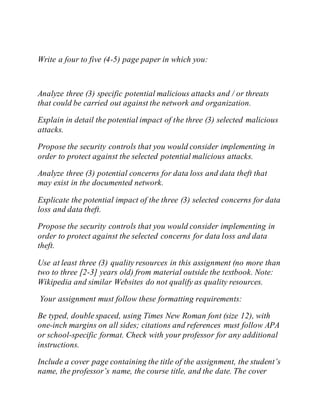 Write a four to five (4-5) page paper in which you:
Analyze three (3) specific potential malicious attacks and / or threats
that could be carried out against the network and organization.
Explain in detail the potential impact of the three (3) selected malicious
attacks.
Propose the security controls that you would consider implementing in
order to protect against the selected potential malicious attacks.
Analyze three (3) potential concerns for data loss and data theft that
may exist in the documented network.
Explicate the potential impact of the three (3) selected concerns for data
loss and data theft.
Propose the security controls that you would consider implementing in
order to protect against the selected concerns for data loss and data
theft.
Use at least three (3) quality resources in this assignment (no more than
two to three [2-3] years old) from material outside the textbook. Note:
Wikipedia and similar Websites do not qualify as quality resources.
Your assignment must follow these formatting requirements:
Be typed, double spaced, using Times New Roman font (size 12), with
one-inch margins on all sides; citations and references must follow APA
or school-specific format. Check with your professor for any additional
instructions.
Include a cover page containing the title of the assignment, the student’s
name, the professor’s name, the course title, and the date. The cover
 