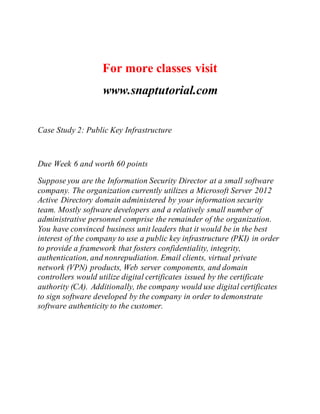For more classes visit
www.snaptutorial.com
Case Study 2: Public Key Infrastructure
Due Week 6 and worth 60 points
Suppose you are the Information Security Director at a small software
company. The organization currently utilizes a Microsoft Server 2012
Active Directory domain administered by your information security
team. Mostly software developers and a relatively small number of
administrative personnel comprise the remainder of the organization.
You have convinced business unit leaders that it would be in the best
interest of the company to use a public key infrastructure (PKI) in order
to provide a framework that fosters confidentiality, integrity,
authentication, and nonrepudiation. Email clients, virtual private
network (VPN) products, Web server components, and domain
controllers would utilize digital certificates issued by the certificate
authority (CA). Additionally, the company would use digital certificates
to sign software developed by the company in order to demonstrate
software authenticity to the customer.
 