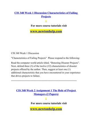 CIS 348 Week 1 Discussion Characteristics of Failing
Projects
For more course tutorials visit
www.newtonhelp.com
CIS 348 Week 1 Discussion
"Characteristics of Failing Projects" Please respond to the following:
Read the computer world article titled, “Detecting Disaster Projects”.
Next, defend three (3) of the twelve (12) characteristics of disaster
projects offered by the author. Then, suggest at least one (1)
additional characteristic that you have encountered in your experience
that drives projects to failure.
===============================================
CIS 348 Week 2 Assignment 1 The Role of Project
Managers (2 Papers)
For more course tutorials visit
www.newtonhelp.com
 