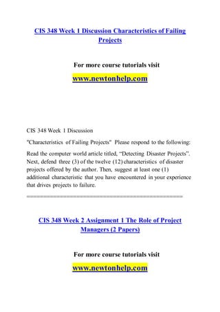 CIS 348 Week 1 Discussion Characteristics of Failing
Projects
For more course tutorials visit
www.newtonhelp.com
CIS 348 Week 1 Discussion
"Characteristics of Failing Projects" Please respond to the following:
Read the computer world article titled, “Detecting Disaster Projects”.
Next, defend three (3) of the twelve (12) characteristics of disaster
projects offered by the author. Then, suggest at least one (1)
additional characteristic that you have encountered in your experience
that drives projects to failure.
===============================================
CIS 348 Week 2 Assignment 1 The Role of Project
Managers (2 Papers)
For more course tutorials visit
www.newtonhelp.com
 