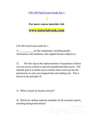 CIS 349 Final Exam Guide Set 1
For more course tutorials visit
www.tutorialrank.com
CIS 349 Final Exam Guide Set 1
1) ___________ are the components, including people,
information, and conditions, that support business objectives.
2) The first step in the implementation of separation of duties
is to use access controls to prevent unauthorized data access. The
ultimate goal is to define access control where each user has the
permissions to carry out assigned tasks and nothing else. This is
known as the principle of:
3) What is meant by business drivers?
4) Which law defines national standards for all consumer reports,
including background checks?
 