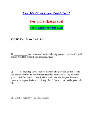 CIS 349 Final Exam Guide Set 1
For more classes visit
www.snaptutorial.com
CIS 349 Final Exam Guide Set 1
1) ___________ are the components, including people, information, and
conditions, that support business objectives.
2) The first step in the implementation of separation of duties is to
use access controls to prevent unauthorized data access. The ultimate
goal is to define access control where each user has the permissions to
carry out assigned tasks and nothing else. This is known as the principle
of:
3) What is meant by business drivers?
 