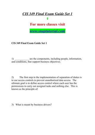 CIS 349 Final Exam Guide Set 1
For more classes visit
www.snaptutorial.com
CIS 349 Final Exam Guide Set 1
1) ___________ are the components, including people, information,
and conditions, that support business objectives.
2) The first step in the implementation of separation of duties is
to use access controls to prevent unauthorized data access. The
ultimate goal is to define access control where each user has the
permissions to carry out assigned tasks and nothing else. This is
known as the principle of:
3) What is meant by business drivers?
 